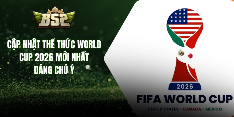 Cập Nhật Thể Thức World Cup 2026 Mới Nhất Đáng Chú Ý