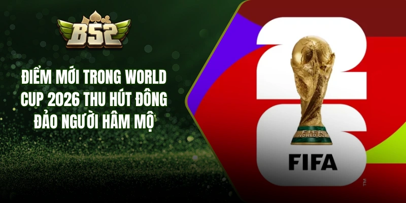Điểm Mới Trong World Cup 2026 Thu Hút Đông Đảo Người Hâm Mộ